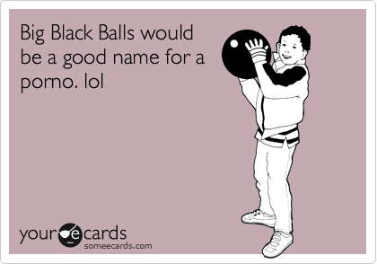 Big Black Balls would
be a good name for a
porno. lol
