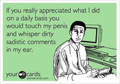 If you really appreciated what I did on a daily basis you
would touch my penis
and whisper dirty
sadistic comments
in my ear.