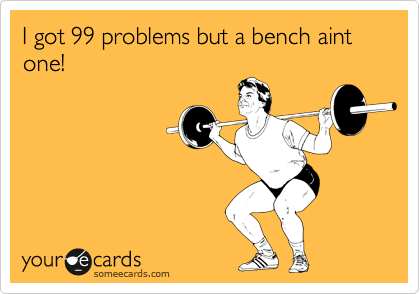 I got 99 problems but a bench aint one!