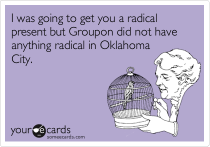 I was going to get you a radical present but Groupon did not have anything radical in Oklahoma
City.