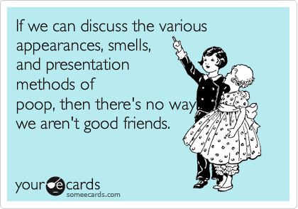 If we can discuss the various appearances, smells,
and presentation
methods of
poop, then there's no way
we aren't good friends.