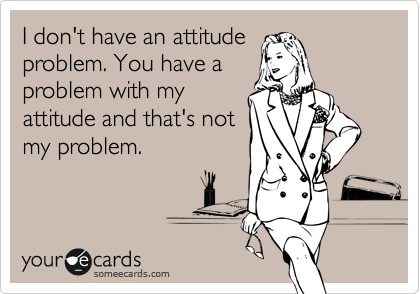 I don't have an attitude
problem. You have a
problem with my
attitude and that's not
my problem.