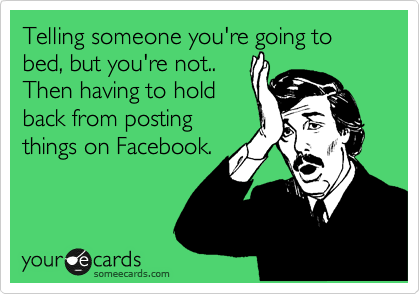 Telling someone you're going to bed, but you're not..
Then having to hold
back from posting
things on Facebook.