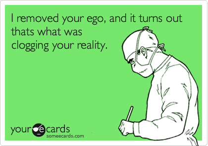 I removed your ego, and it turns out thats what was
clogging your reality.