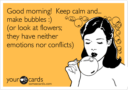Good morning!  Keep calm and... make bubbles :%29 
%28or look at flowers; 
they have neither
emotions nor conflicts%29 