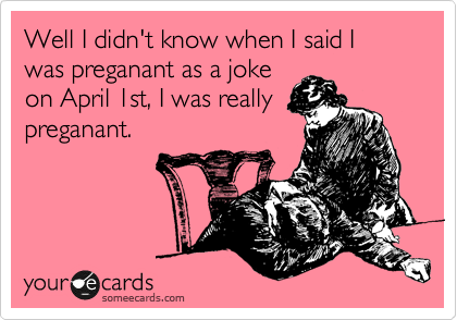 Well I didn't know when I said I was preganant as a joke
on April 1st, I was really
preganant.