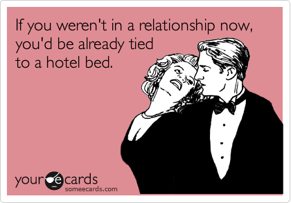If you weren't in a relationship now, you'd be already tied
to a hotel bed.