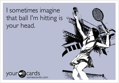 I sometimes imagine
that ball I'm hitting is
your head. 