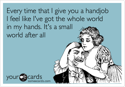 Every time that I give you a handjob I feel like I've got the whole world in my hands. It's a small
world after all