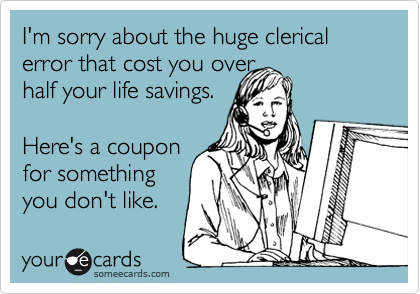 I'm sorry about the huge clerical error that cost you over 
half your life savings. 

Here's a coupon
for something
you don't like. 