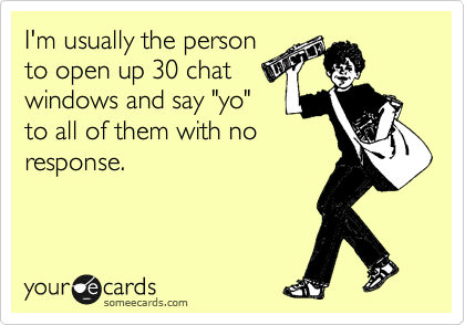 I'm usually the person
to open up 30 chat
windows and say "yo"
to all of them with no
response.