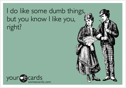 I do like some dumb things, 
but you know I like you,
right?