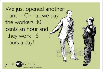 We just opened another
plant in China....we pay
the workers 30
cents an hour and
 they work 16
hours a day!  
