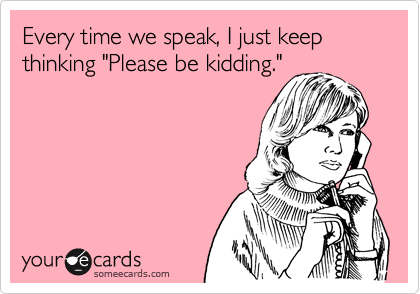 Every time we speak, I just keep thinking "Please be kidding."