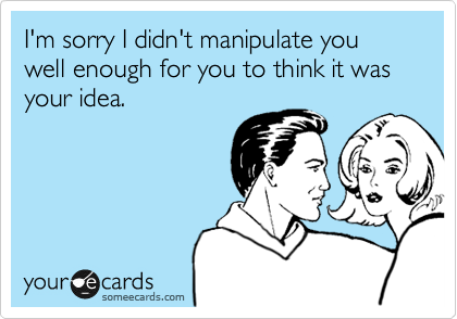 I'm sorry I didn't manipulate you well enough for you to think it was your idea.