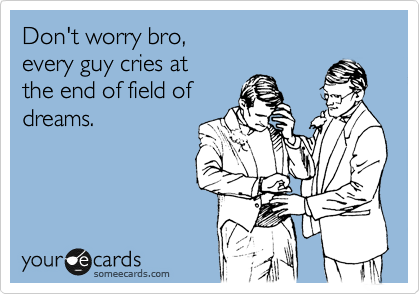 Don't worry bro, 
every guy cries at 
the end of field of
dreams. 