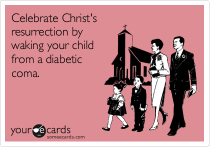 Celebrate Christ's
resurrection by
waking your child
from a diabetic
coma.