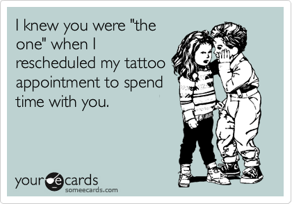 I knew you were "the
one" when I
rescheduled my tattoo
appointment to spend
time with you.