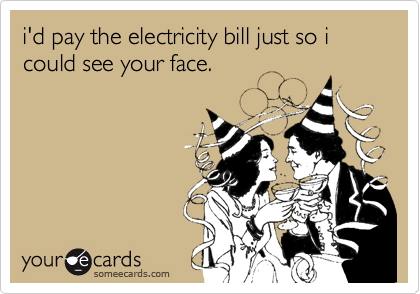 i'd pay the electricity bill just so i could see your face. 