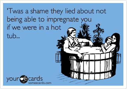 'Twas a shame they lied about not being able to impregnate you
if we were in a hot
tub...