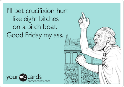 I'll bet crucifixion hurt
   like eight bitches
   on a bitch boat. 
Good Friday my ass.