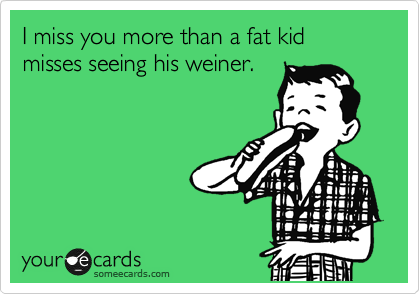 I miss you more than a fat kid misses seeing his weiner.