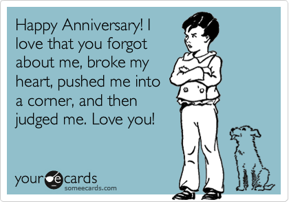 Happy Anniversary! I 
love that you forgot 
about me, broke my 
heart, pushed me into
a corner, and then
judged me. Love you! 