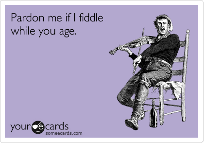 Pardon me if I fiddle
while you age.
