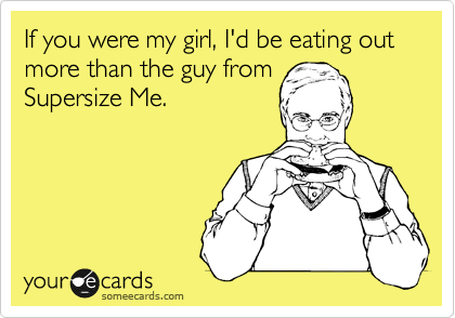 If you were my girl, I'd be eating out more than the guy from
Supersize Me.