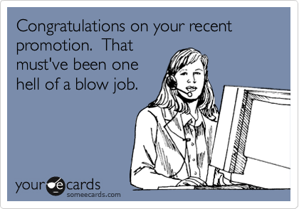 Congratulations on your recent promotion.  That
must've been one
hell of a blow job.