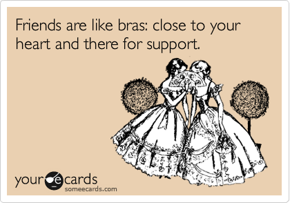 Friends are like bras: close to your heart and there for support.