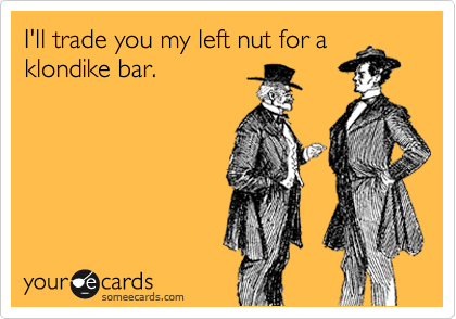 I'll trade you my left nut for a
klondike bar.
