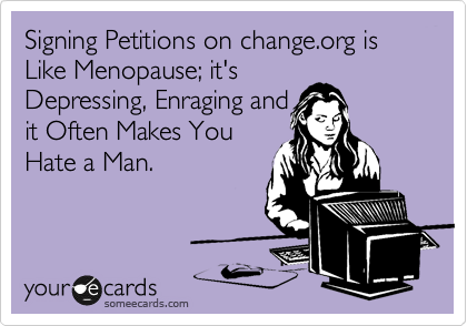 Signing Petitions on change.org is Like Menopause; it's
Depressing, Enraging and
it Often Makes You
Hate a Man.