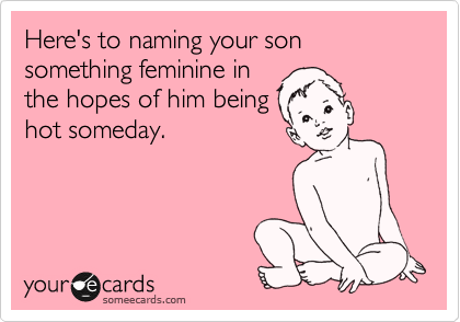 Here's to naming your son something feminine in
the hopes of him being
hot someday.