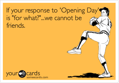 If your response to 'Opening Day'
is "for what?"...we cannot be
friends.