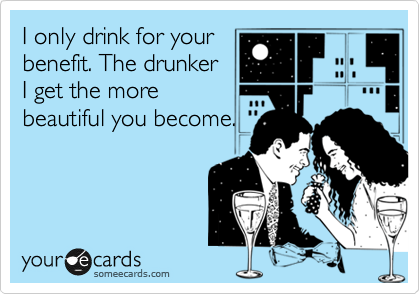 I only drink for your
benefit. The drunker
I get the more
beautiful you become.