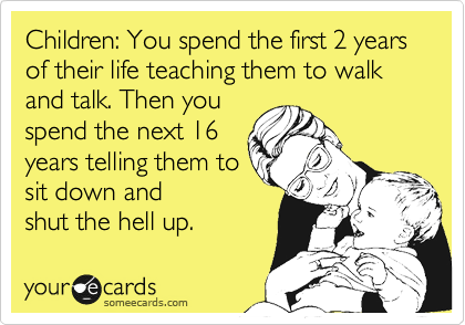 Children: You spend the first 2 years of their life teaching them to walk and talk. Then you
spend the next 16
years telling them to
sit down and
shut the hell up.