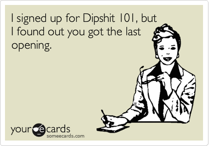 I signed up for Dipshit 101, but
I found out you got the last
opening.