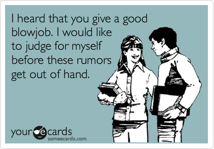 I heard that you give a good blowjob. I would like
to judge for myself
before these rumors
get out of hand.