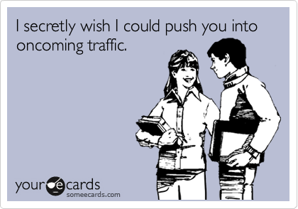 I secretly wish I could push you into oncoming traffic.