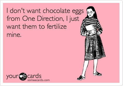I don't want chocolate eggs
from One Direction, I just
want them to fertilize
mine.