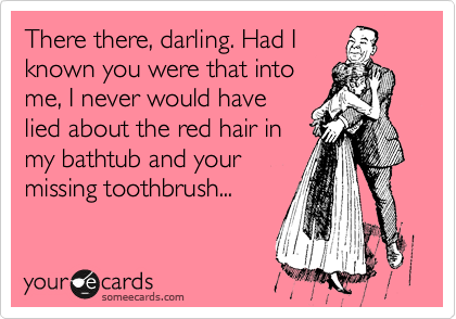 There there, darling. Had I
known you were that into
me, I never would have
lied about the red hair in
my bathtub and your
missing toothbrush...