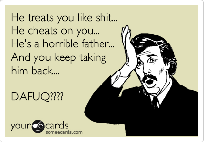 He treats you like shit...
He cheats on you...
He's a horrible father...
And you keep taking
him back....

DAFUQ????