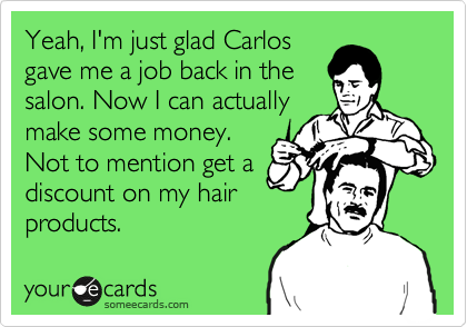 Yeah, I'm just glad Carlos
gave me a job back in the
salon. Now I can actually
make some money.
Not to mention get a
discount on my hair
products.