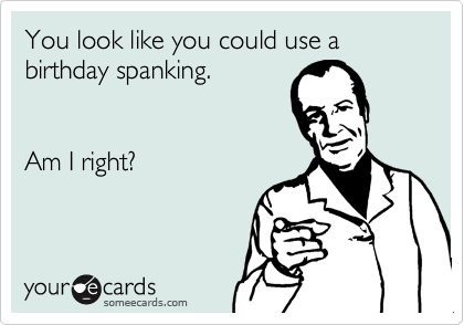 You look like you could use a 
birthday spanking.


Am I right?