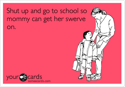 Shut up and go to school so
mommy can get her swerve
on.