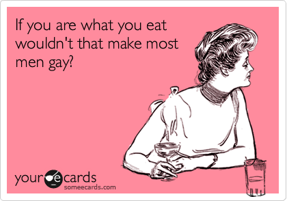 If you are what you eat
wouldn't that make most
men gay?