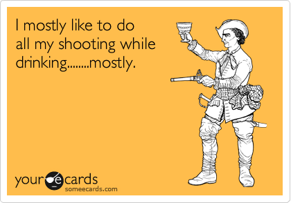 I mostly like to do 
all my shooting while
drinking........mostly.