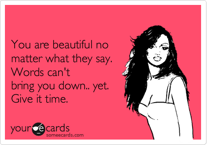 

You are beautiful no 
matter what they say. 
Words can't
bring you down.. yet.  
Give it time. 