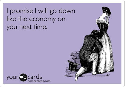 I promise I will go down 
like the economy on 
you next time.